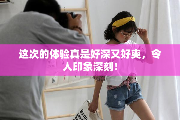 这次的体验真是好深又好爽，令人印象深刻！