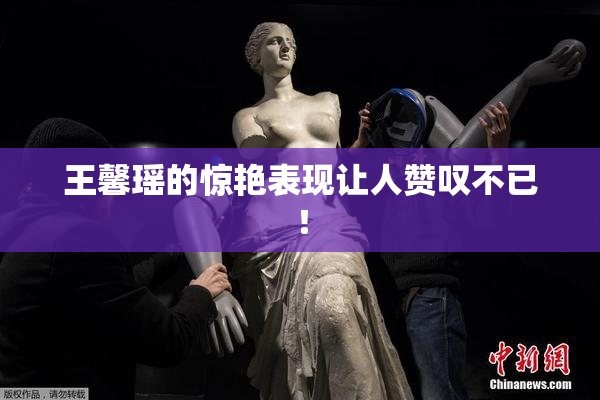 王馨瑶的惊艳表现让人赞叹不已！