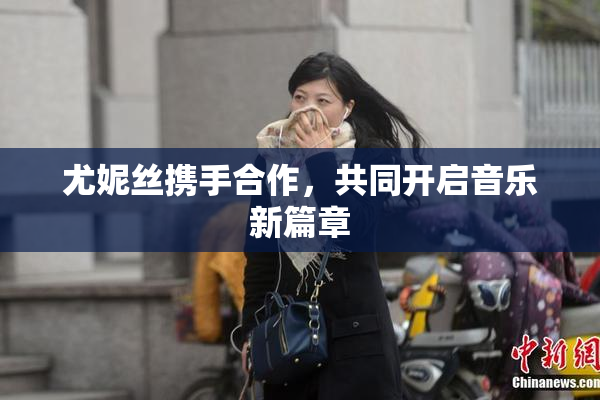 尤妮丝携手合作，共同开启音乐新篇章