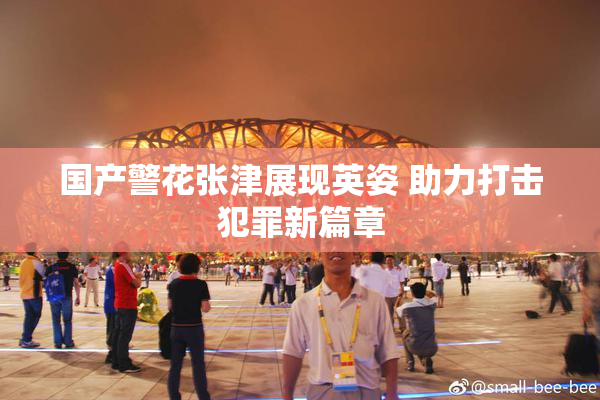 国产警花张津展现英姿 助力打击犯罪新篇章