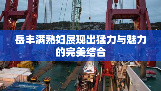 岳丰满熟妇展现出猛力与魅力的完美结合