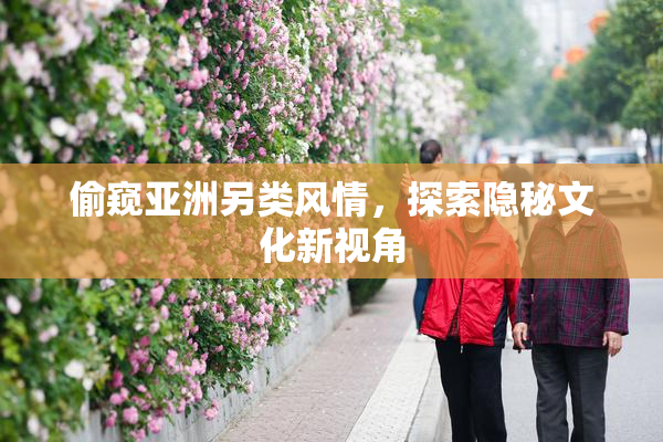 偷窥亚洲另类风情，探索隐秘文化新视角