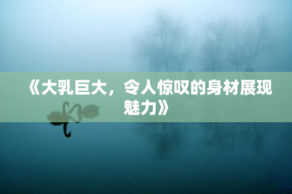 《大乳巨大，令人惊叹的身材展现魅力》