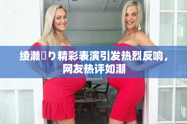 绫濑✿り精彩表演引发热烈反响，网友热评如潮