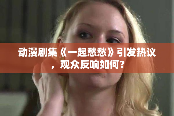 动漫剧集《一起愁愁》引发热议，观众反响如何？