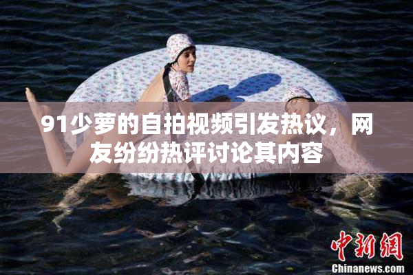91少萝的自拍视频引发热议，网友纷纷热评讨论其内容