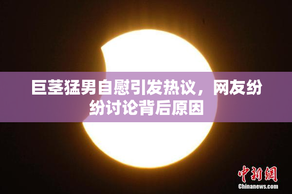 巨茎猛男自慰引发热议，网友纷纷讨论背后原因