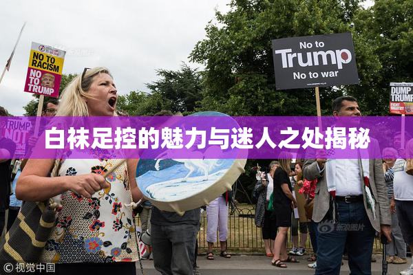 白袜足控的魅力与迷人之处揭秘