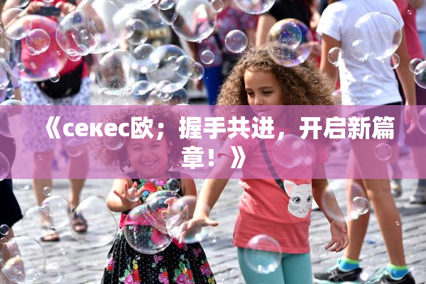 《ceкес欧；握手共进，开启新篇章！》