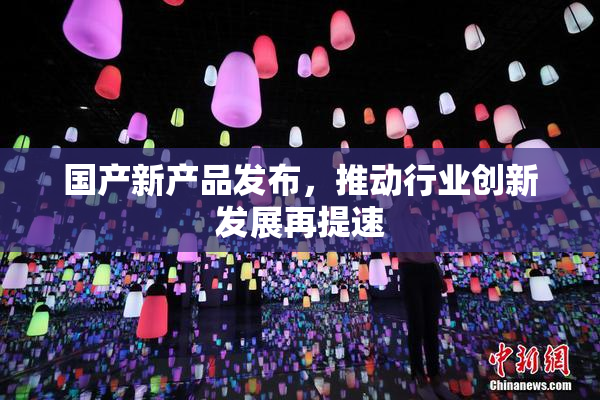 国产新产品发布，推动行业创新发展再提速