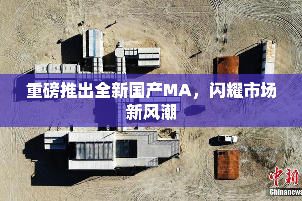 重磅推出全新国产MA，闪耀市场新风潮
