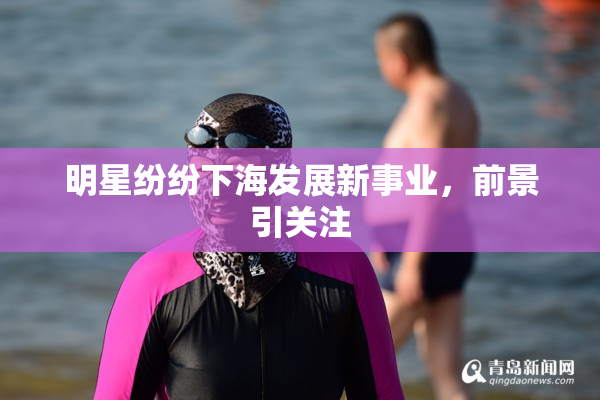 明星纷纷下海发展新事业，前景引关注