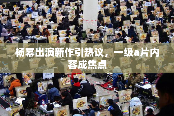 杨幂出演新作引热议，一级a片内容成焦点