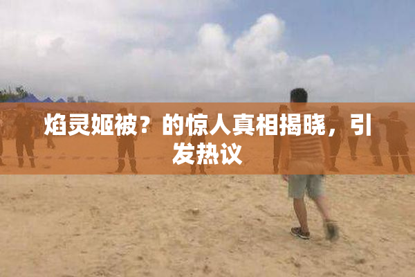 焰灵姬被？的惊人真相揭晓，引发热议