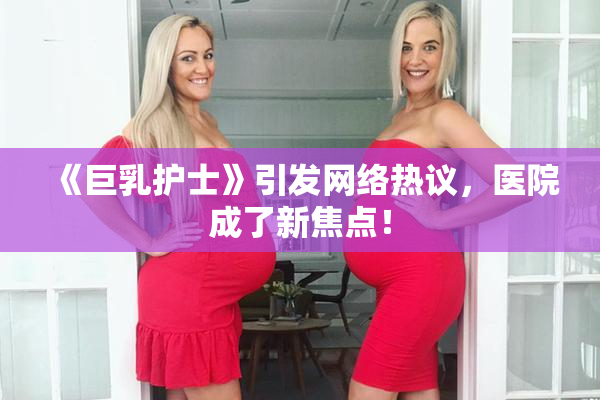 《巨乳护士》引发网络热议，医院成了新焦点！