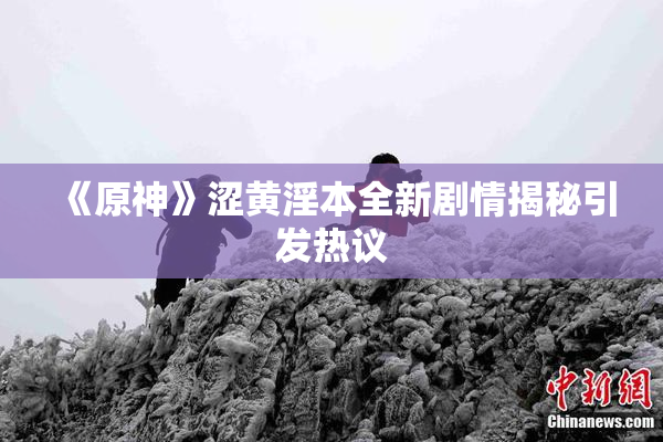 《原神》涩黄淫本全新剧情揭秘引发热议