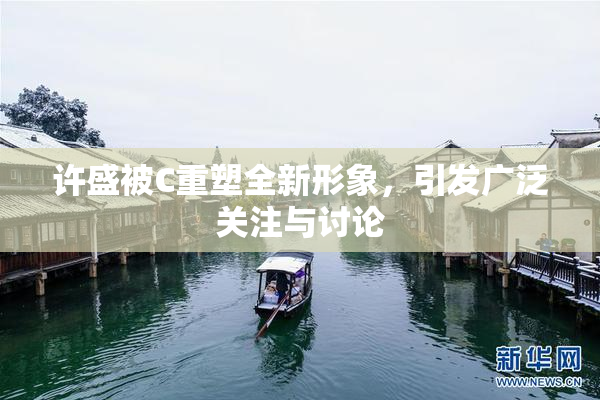 许盛被C重塑全新形象，引发广泛关注与讨论