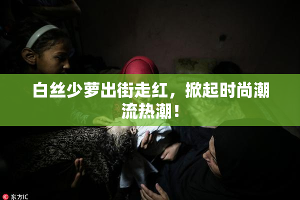 白丝少萝出街走红，掀起时尚潮流热潮！