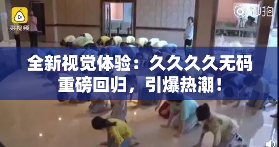 全新视觉体验：久久久久无码重磅回归，引爆热潮！