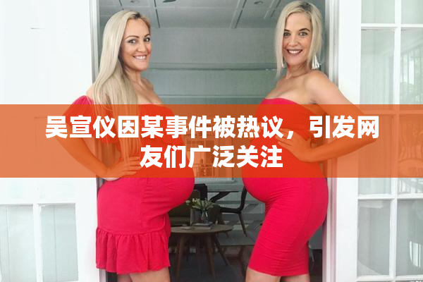 吴宣仪因某事件被热议，引发网友们广泛关注