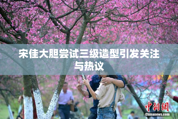 宋佳大胆尝试三级造型引发关注与热议