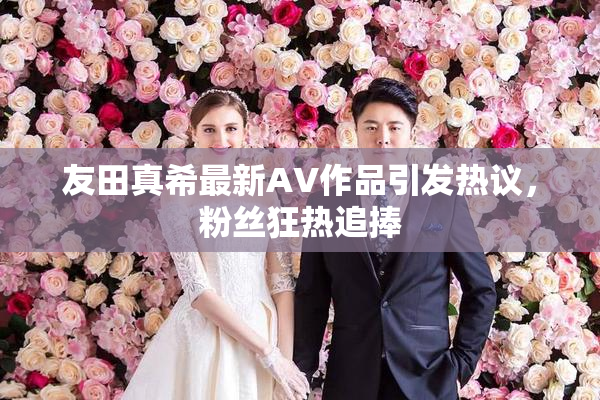 友田真希最新AV作品引发热议，粉丝狂热追捧