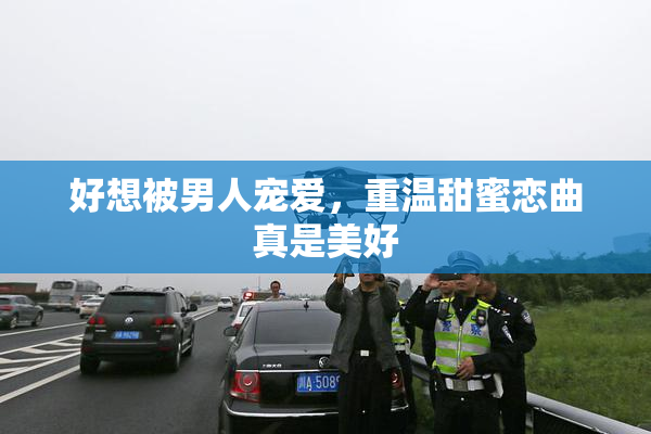 好想被男人宠爱，重温甜蜜恋曲真是美好
