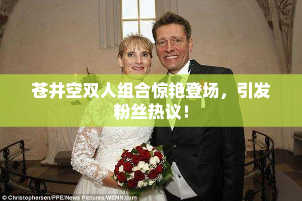 苍井空双人组合惊艳登场，引发粉丝热议！