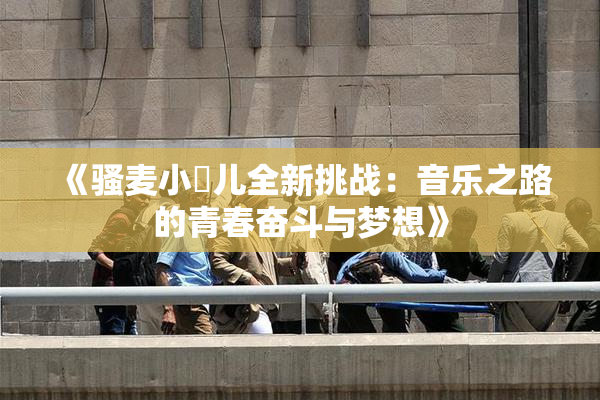 《骚麦小苮儿全新挑战：音乐之路的青春奋斗与梦想》