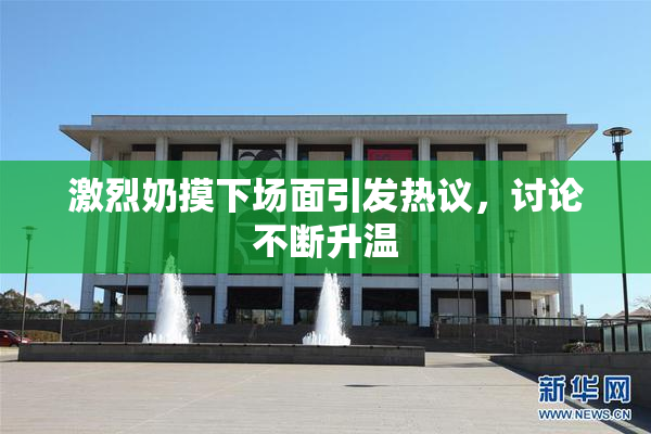 激烈奶摸下场面引发热议，讨论不断升温
