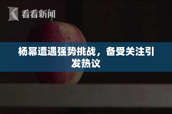杨幂遭遇强势挑战，备受关注引发热议
