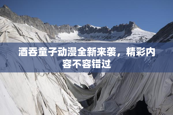 酒吞童子动漫全新来袭，精彩内容不容错过
