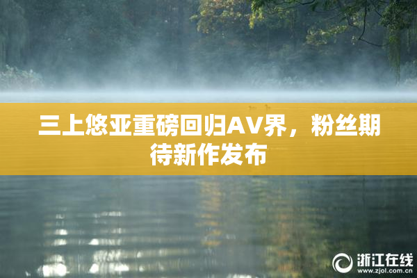 三上悠亚重磅回归AV界，粉丝期待新作发布