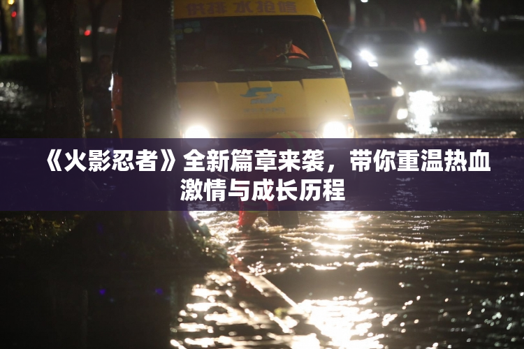 《火影忍者》全新篇章来袭，带你重温热血激情与成长历程