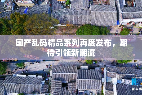 国产乱码精品系列再度发布，期待引领新潮流