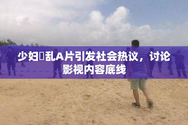 少妇婬乱A片引发社会热议，讨论影视内容底线
