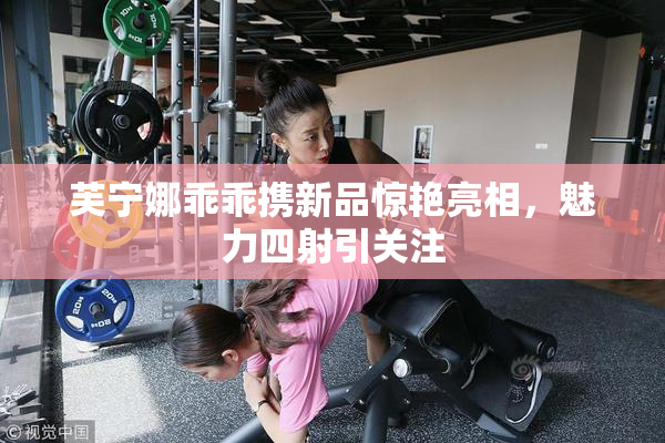 芙宁娜乖乖携新品惊艳亮相，魅力四射引关注