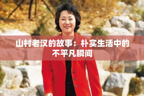 山村老汉的故事：朴实生活中的不平凡瞬间