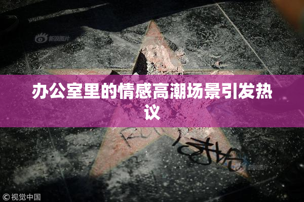 办公室里的情感高潮场景引发热议