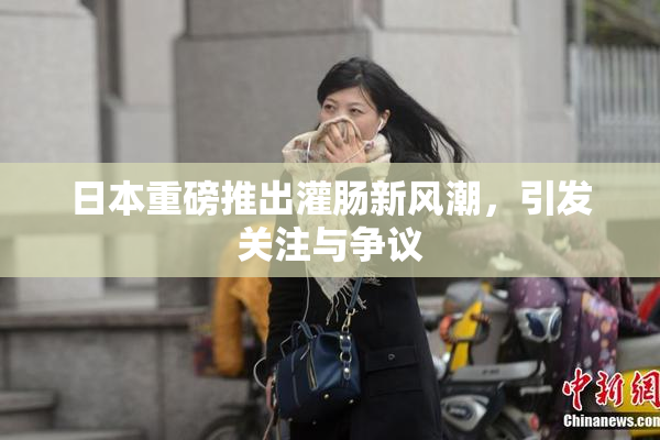日本重磅推出灌肠新风潮，引发关注与争议