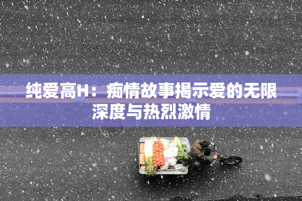 纯爱高H：痴情故事揭示爱的无限深度与热烈激情