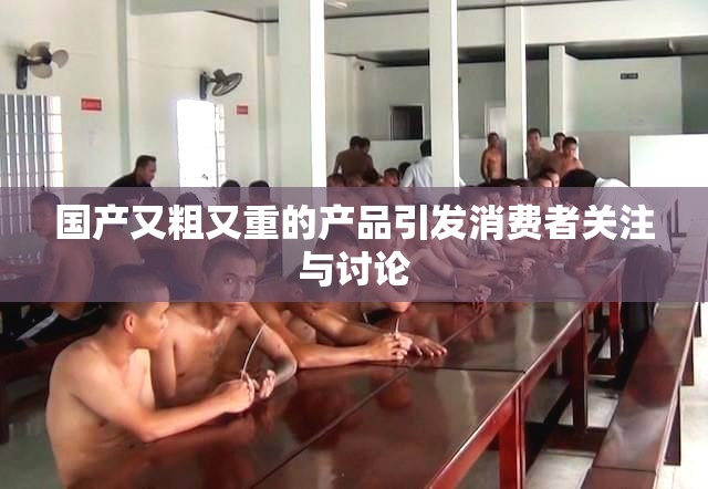 国产又粗又重的产品引发消费者关注与讨论