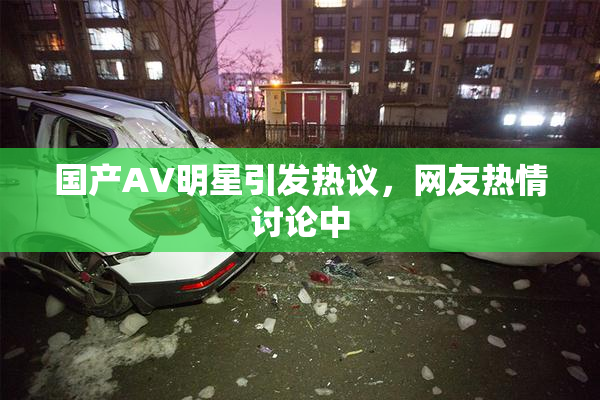 国产AV明星引发热议，网友热情讨论中
