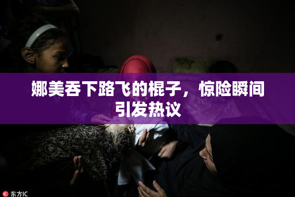 娜美吞下路飞的棍子，惊险瞬间引发热议