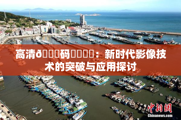 高清🈚码❌‌❌‌：新时代影像技术的突破与应用探讨