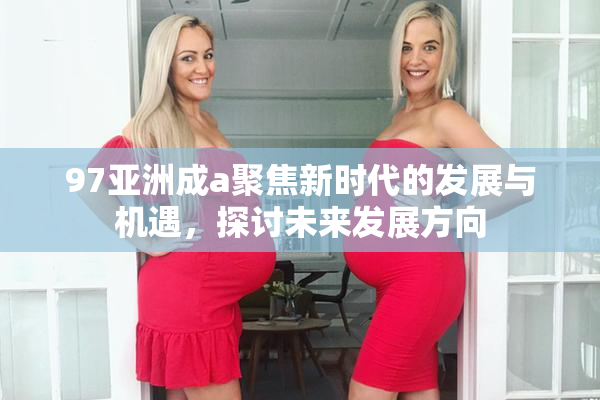 97亚洲成a聚焦新时代的发展与机遇，探讨未来发展方向
