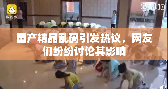 国产精品乱码引发热议，网友们纷纷讨论其影响