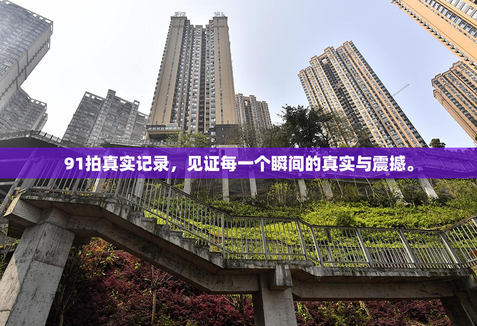 91拍真实记录，见证每一个瞬间的真实与震撼。