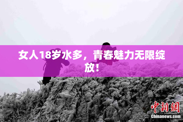 女人18岁水多，青春魅力无限绽放！