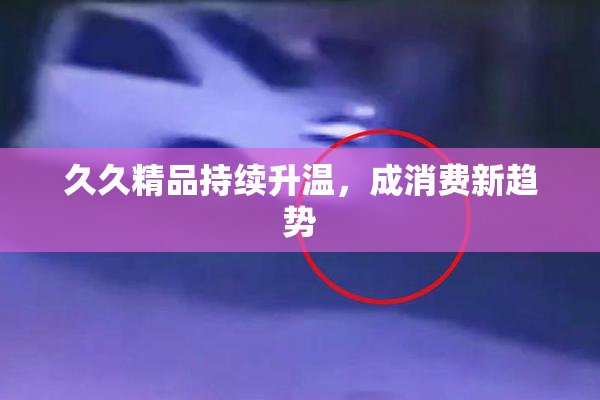 久久精品持续升温，成消费新趋势